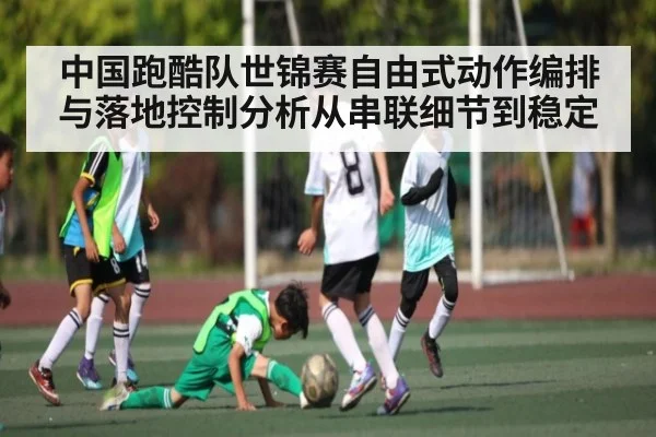 中国跑酷队世锦赛自由式动作编排与落地控制分析从串联细节到稳定（kaiyun）